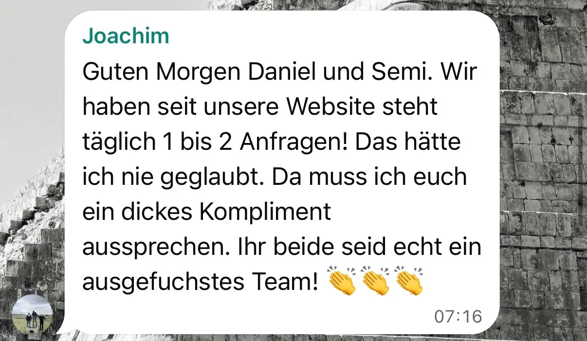 WhatsApp-Nachricht von Joachim Schweitzer um 07:16 Uhr: „Guten Morgen Daniel und Semi. Wir haben seit unsere Webseite steht täglich 1 bis 2 Anfragen! Das hätte ich nie geglaubt. Da muss ich euch ein dickes Kompliment aussprechen. Ihr beide seid echt ein ausgefuchstes Team!“